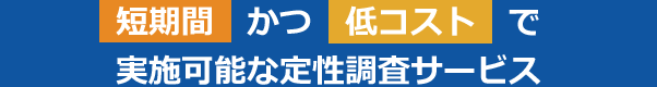 短期間かつ低コストで実施可能な定性調査サービス