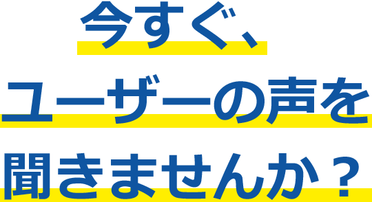 今すぐ、ユーザーの声を聞きませんか？