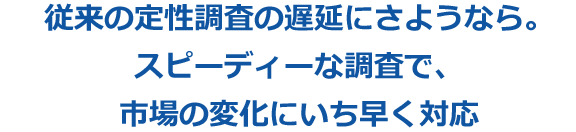 従来の定性調査の遅延にさようなら。スピーディーな調査で、市場の変化にいち早く対応